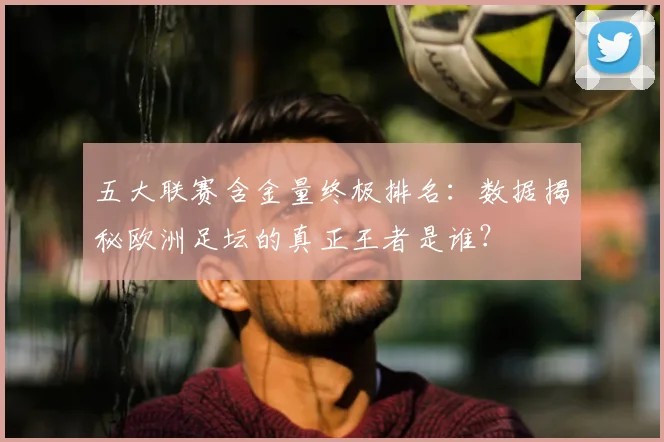 五大联赛含金量终极排名：数据揭秘欧洲足坛的真正王者是谁？