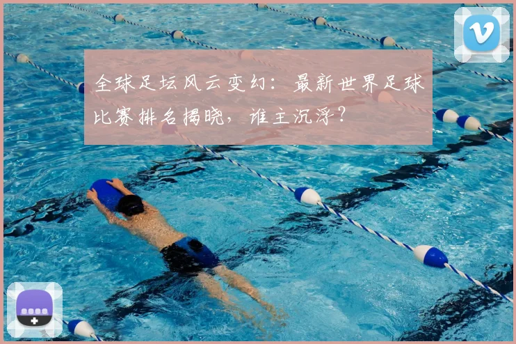 全球足坛风云变幻：最新世界足球比赛排名揭晓，谁主沉浮？