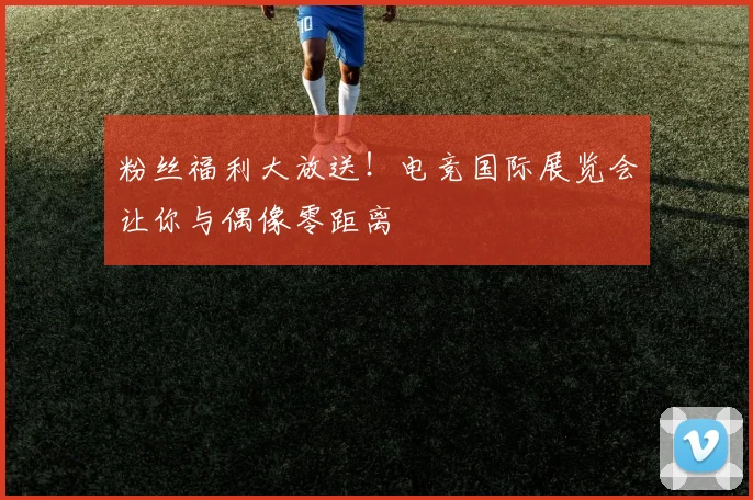 粉丝福利大放送！电竞国际展览会让你与偶像零距离