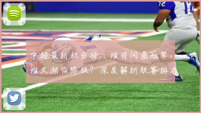 中超最新积分榜：谁将问鼎冠军，谁又濒临降级？深度解析联赛排名背后的故事