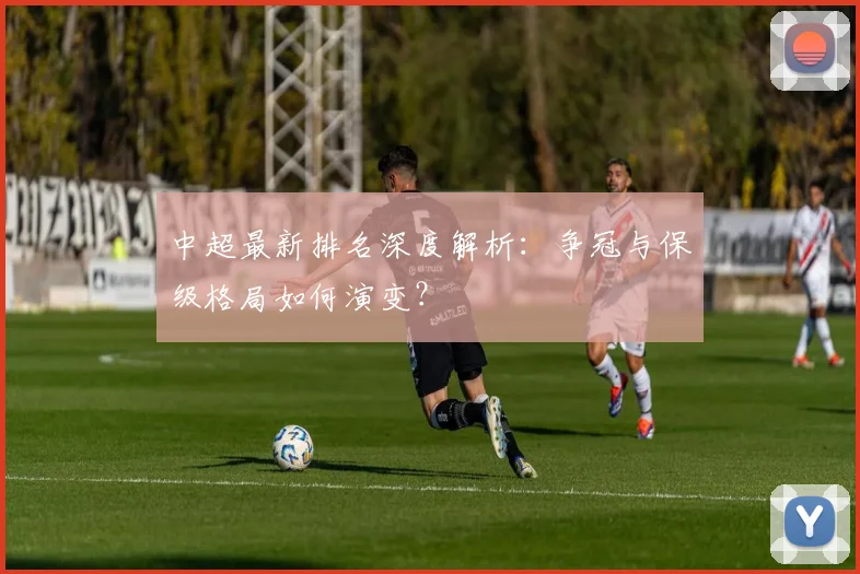 中超最新排名深度解析：争冠与保级格局如何演变？